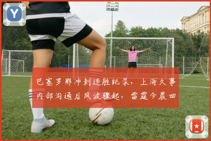 球速体育（中国）官方网站-QIUSU SPORTS - 巴塞罗那冲刺连胜纪录，上海久事内部沟通后风