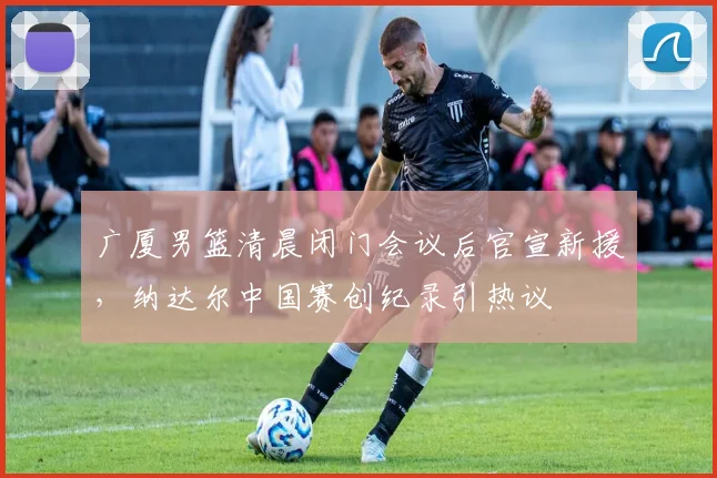 球速体育（中国）官方网站-QIUSU SPORTS - 广厦男篮清晨闭门会议后官宣新援，纳达尔中国