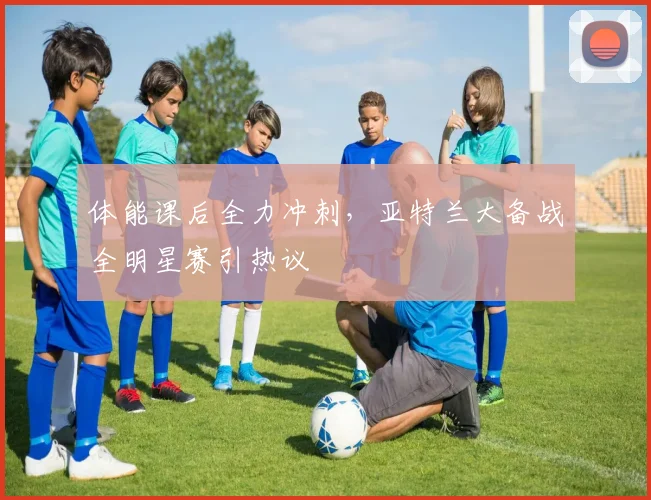 球速体育（中国）官方网站-QIUSU SPORTS - 体能课后全力冲刺，亚特兰大备战全明星赛引热